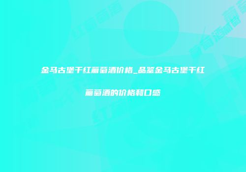 金马古堡干红葡萄酒价格_品鉴金马古堡干红葡萄酒的价格和口感