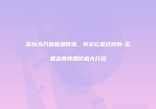 你以为只是普通啤酒，其实它是这样的-五星金尊啤酒价格大介绍