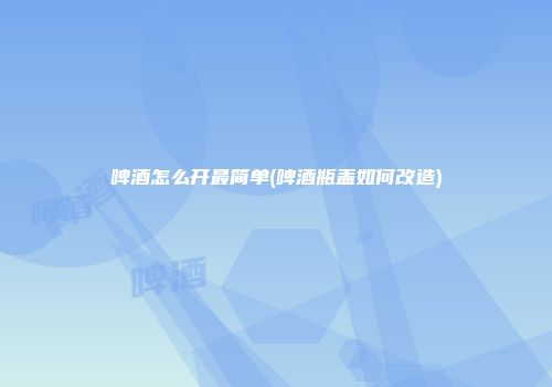 啤酒怎么开最简单(啤酒瓶盖如何改造)