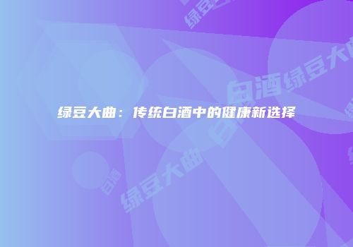 绿豆大曲：传统白酒中的健康新选择