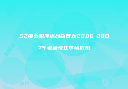 52度五粮液水晶瓶普五2006-2007年老酒现在市场价格