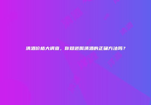 清酒价格大调查，你知道喝清酒的正确方法吗？