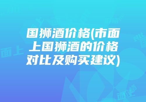 国狮酒价格(市面上国狮酒的价格对比及购买建议)