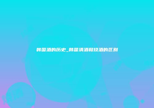 韩国酒的历史_韩国清酒和烧酒的区别