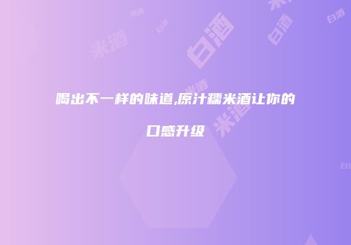 喝出不一样的味道,原汁糯米酒让你的口感升级