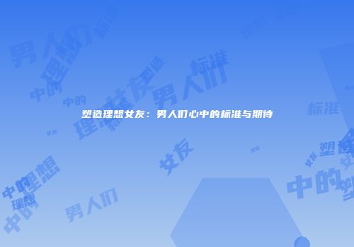 塑造理想女友：男人们心中的标准与期待