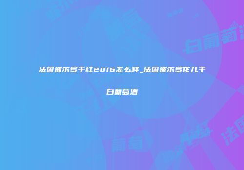 法国波尔多干红2016怎么样_法国波尔多花儿干白葡萄酒