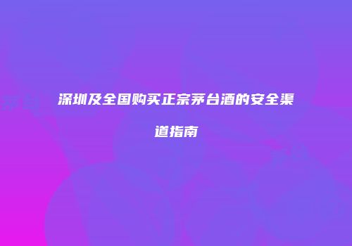 深圳及全国购买正宗茅台酒的安全渠道指南