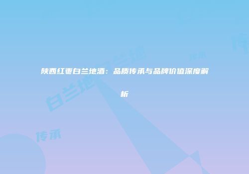 陕西红枣白兰地酒：品质传承与品牌价值深度解析