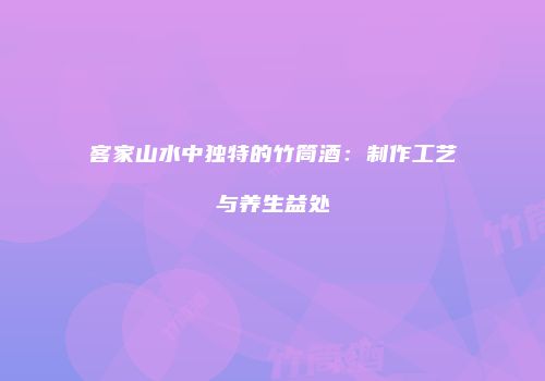 客家山水中独特的竹筒酒：制作工艺与养生益处