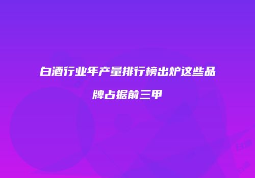 白酒行业年产量排行榜出炉这些品牌占据前三甲