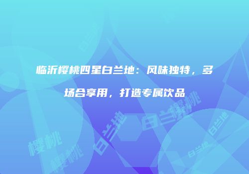 临沂樱桃四星白兰地：风味独特，多场合享用，打造专属饮品