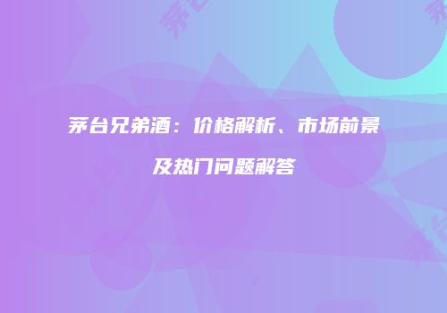 茅台兄弟酒：价格解析、市场前景及热门问题解答