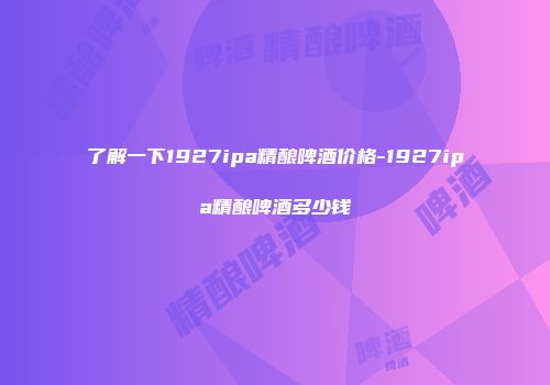 了解一下1927ipa精酿啤酒价格-1927ipa精酿啤酒多少钱