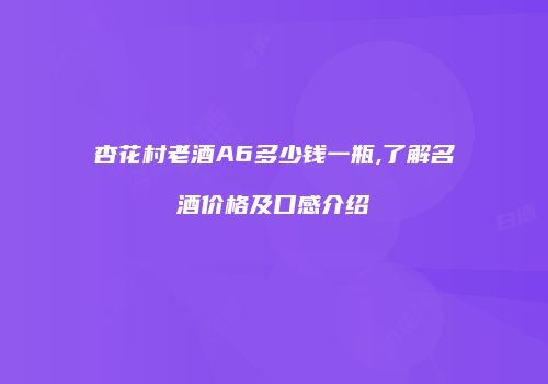 杏花村老酒A6多少钱一瓶,了解名酒价格及口感介绍