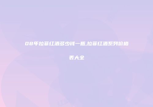08年拉菲红酒多少钱一瓶,拉菲红酒系列价格表大全