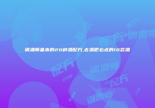 调酒师基本的20种酒配方,去酒吧必点的10款酒