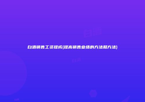 白酒销售工资提成(提高销售业绩的方法和方法)