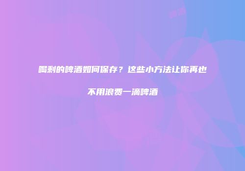 喝剩的啤酒如何保存？这些小方法让你再也不用浪费一滴啤酒