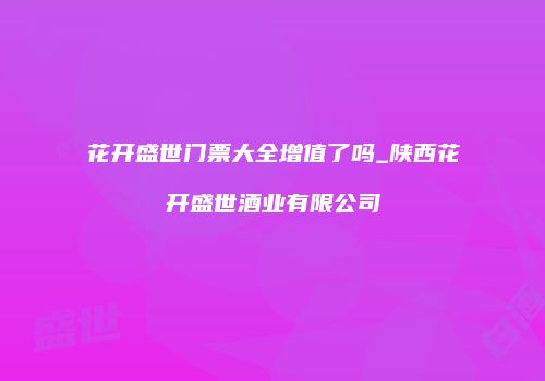 花开盛世门票大全增值了吗_陕西花开盛世酒业有限公司