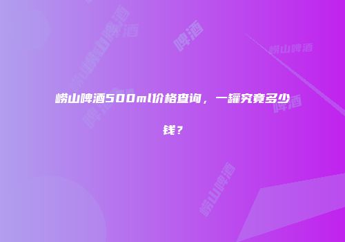 崂山啤酒500ml价格查询，一罐究竟多少钱？