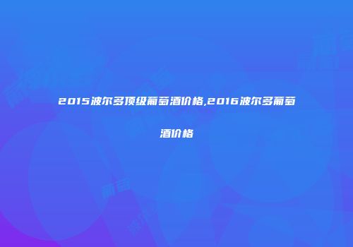 2015波尔多顶级葡萄酒价格,2016波尔多葡萄酒价格