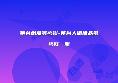 茅台尚品多少钱-茅台人间尚品多少钱一瓶