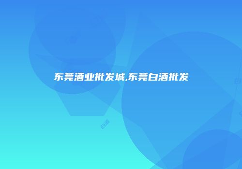 东莞酒业批发城,东莞白酒批发