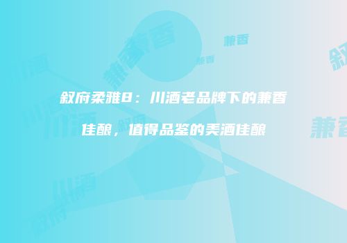 叙府柔雅8：川酒老品牌下的兼香佳酿，值得品鉴的美酒佳酿
