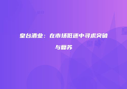 皇台酒业：在市场低迷中寻求突破与复苏