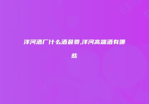 洋河酒厂什么酒最贵,洋河高端酒有哪些