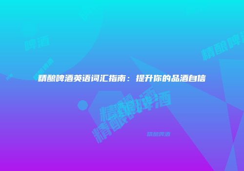 精酿啤酒英语词汇指南：提升你的品酒自信
