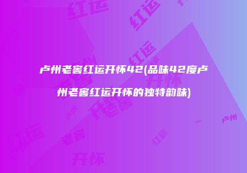 卢州老窖红运开怀42(品味42度卢州老窖红运开怀的独特韵味)