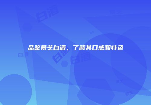 品鉴景芝白酒，了解其口感和特色