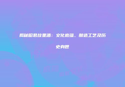 揭秘昭君故里酒：文化底蕴、酿造工艺及历史身世