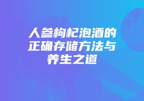 人参枸杞泡酒的正确存储方法与养生之道