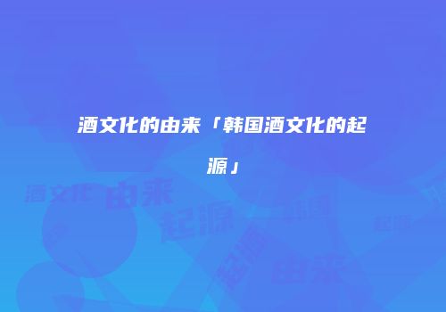 酒文化的由来「韩国酒文化的起源」