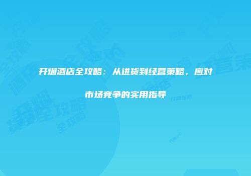 开烟酒店全攻略：从进货到经营策略，应对市场竞争的实用指导