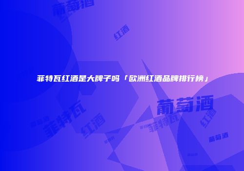 菲特瓦红酒是大牌子吗「欧洲红酒品牌排行榜」