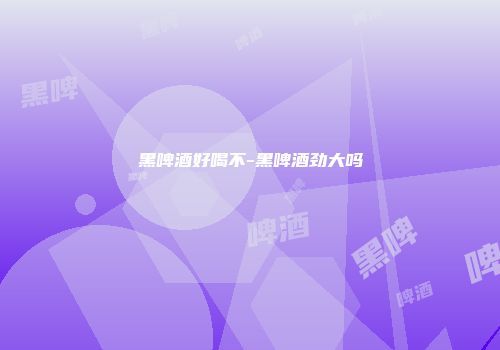 黑啤酒好喝不-黑啤酒劲大吗