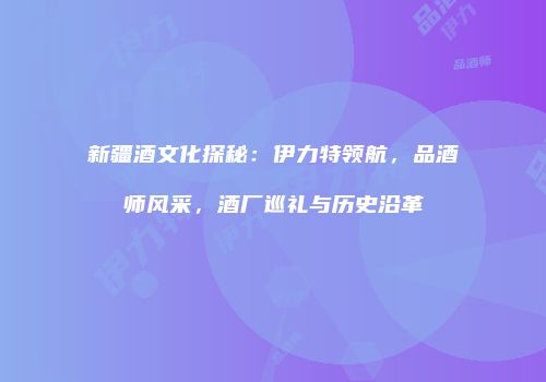新疆酒文化探秘：伊力特领航，品酒师风采，酒厂巡礼与历史沿革