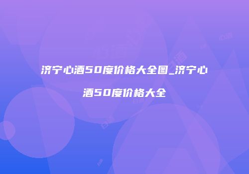 济宁心酒50度价格大全图_济宁心酒50度价格大全