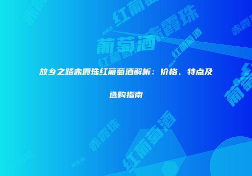 故乡之路赤霞珠红葡萄酒解析：价格、特点及选购指南