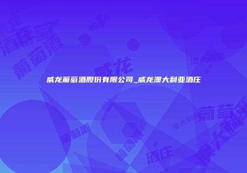 威龙葡萄酒股份有限公司_威龙澳大利亚酒庄