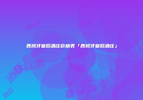 西班牙皇后酒庄价格表「西班牙皇后酒庄」
