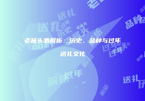 老酱头酒解析：历史、品种与过年送礼文化