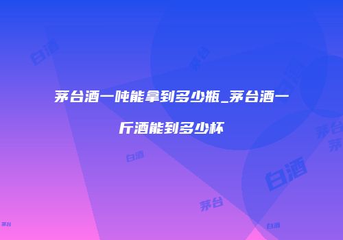 茅台酒一吨能拿到多少瓶_茅台酒一斤酒能到多少杯