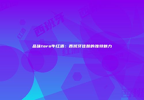 品味toro牛红酒：西班牙佳酿的独特魅力