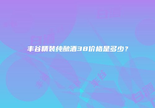 丰谷精装纯酿酒38价格是多少？
