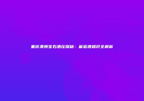 重庆澳洲宝石酒庄探秘：葡萄酒知识全解析